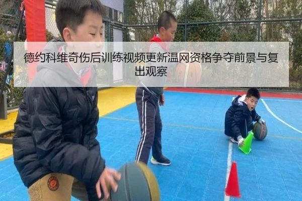 德约科维奇伤后训练视频更新温网资格争夺前景与复出观察