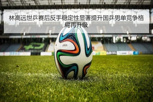 林高远世乒赛后反手稳定性显著提升国乒男单竞争格局再升级